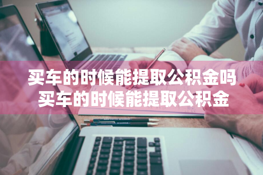 买车的时候能提取公积金吗 买车的时候能提取公积金吗现在