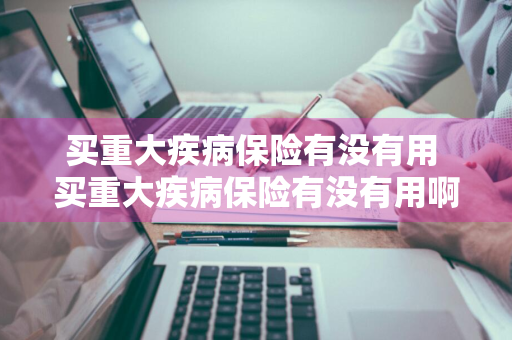 买重大疾病保险有没有用 买重大疾病保险有没有用啊