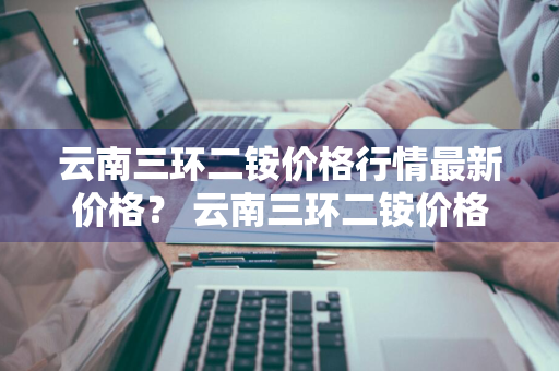 云南三环二铵价格行情最新价格？ 云南三环二铵价格行情最新价格