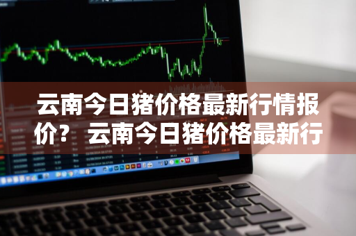 云南今日猪价格最新行情报价？ 云南今日猪价格最新行情报价查询