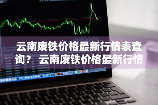 云南废铁价格最新行情表查询？ 云南废铁价格最新行情表查询今天