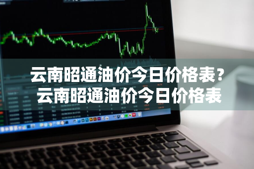 云南昭通油价今日价格表？ 云南昭通油价今日价格表最新