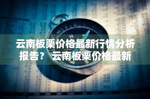 云南板栗价格最新行情分析报告？ 云南板栗价格最新行情分析报告图片