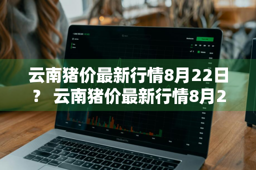 云南猪价最新行情8月22日？ 云南猪价最新行情8月22日价格