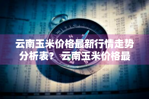 云南玉米价格最新行情走势分析表？ 云南玉米价格最新行情走势分析表格