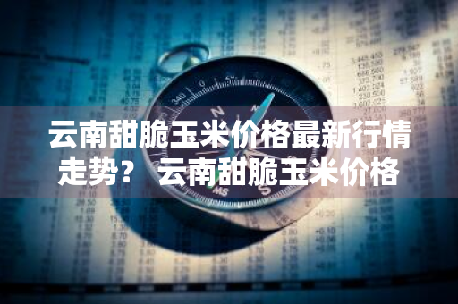 云南甜脆玉米价格最新行情走势？ 云南甜脆玉米价格最新行情走势图