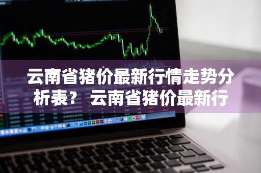 云南省猪价最新行情走势分析表？ 云南省猪价最新行情走势分析表格