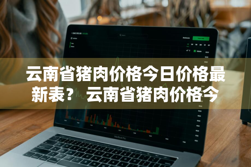 云南省猪肉价格今日价格最新表？ 云南省猪肉价格今日价格最新表图片