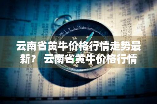 云南省黄牛价格行情走势最新？ 云南省黄牛价格行情走势最新消息