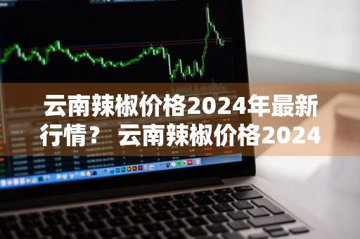 云南辣椒价格2024年最新行情？ 云南辣椒价格2024年最新行情走势