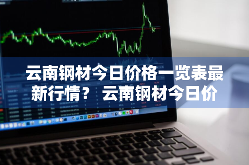 云南钢材今日价格一览表最新行情？ 云南钢材今日价格一览表最新行情走势