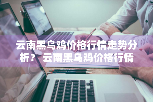 云南黑乌鸡价格行情走势分析？ 云南黑乌鸡价格行情走势分析图