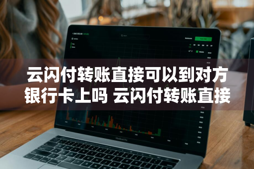 云闪付转账直接可以到对方银行卡上吗 云闪付转账直接可以到对方银行卡上吗安全吗