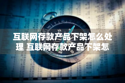 互联网存款产品下架怎么处理 互联网存款产品下架怎么办