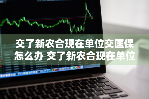 交了新农合现在单位交医保怎么办 交了新农合现在单位交医保怎么办理