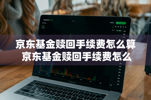 京东基金赎回手续费怎么算 京东基金赎回手续费怎么算的