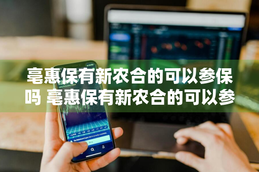 亳惠保有新农合的可以参保吗 亳惠保有新农合的可以参保吗怎么报销