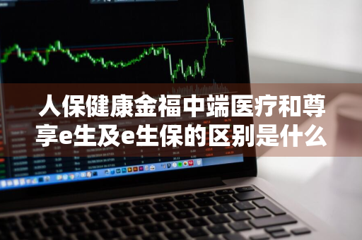 人保健康金福中端医疗和尊享e生及e生保的区别是什么 人保健康金福个人中端医疗保险