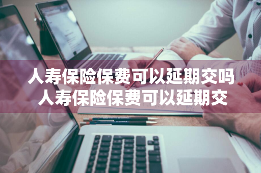 人寿保险保费可以延期交吗 人寿保险保费可以延期交吗现在