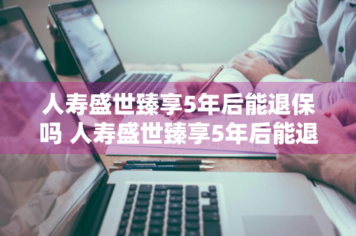 人寿盛世臻享5年后能退保吗 人寿盛世臻享5年后能退保吗多少钱