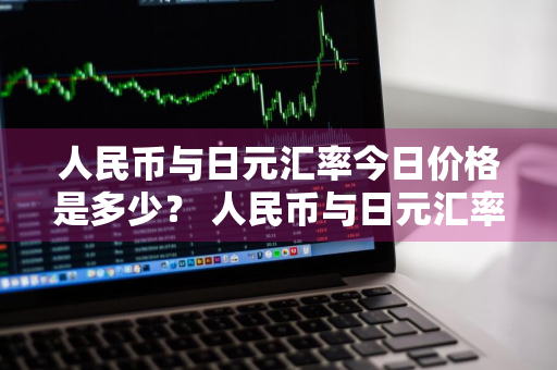 人民币与日元汇率今日价格是多少？ 人民币与日元汇率今日价格是多少钱