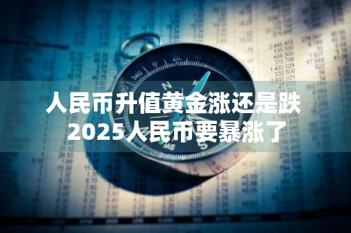 人民币升值黄金涨还是跌 2025人民币要暴涨了