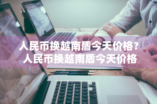 人民币换越南盾今天价格？ 人民币换越南盾今天价格