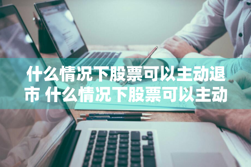 什么情况下股票可以主动退市 什么情况下股票可以主动退市呢