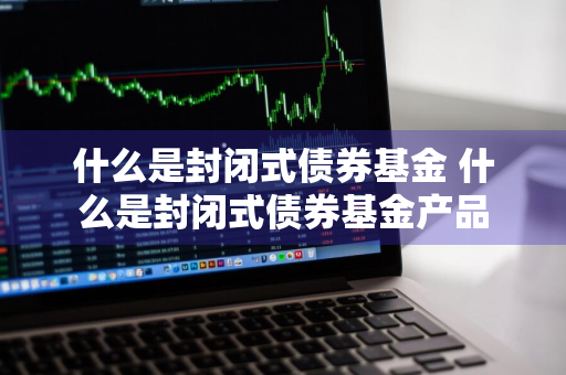 什么是封闭式债券基金 什么是封闭式债券基金产品