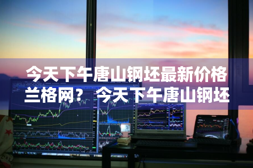 今天下午唐山钢坯最新价格兰格网？ 今天下午唐山钢坯最新价格兰格网