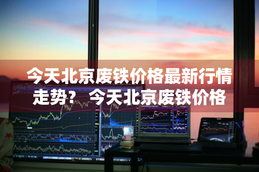 今天北京废铁价格最新行情走势？ 今天北京废铁价格最新行情走势图