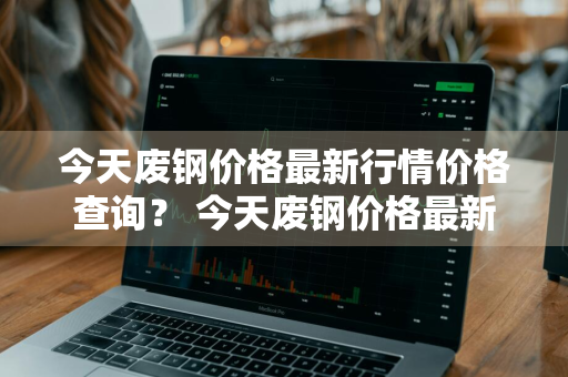 今天废钢价格最新行情价格查询？ 今天废钢价格最新行情价格查询表