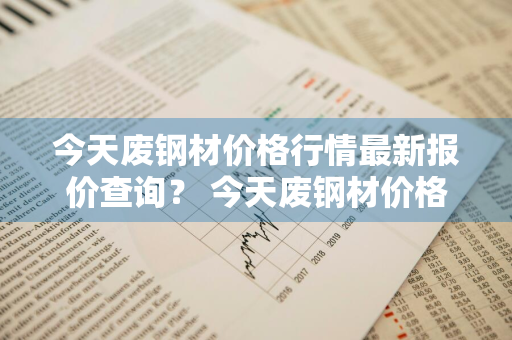 今天废钢材价格行情最新报价查询？ 今天废钢材价格行情最新报价查询表