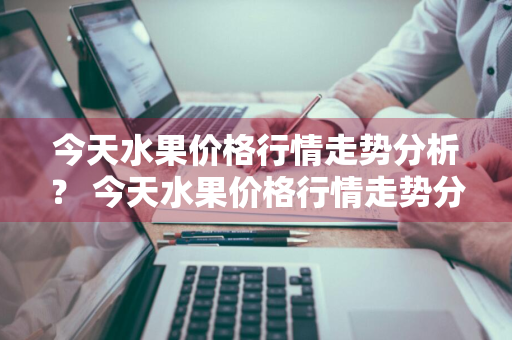 今天水果价格行情走势分析？ 今天水果价格行情走势分析图