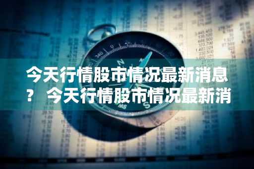 今天行情股市情况最新消息？ 今天行情股市情况最新消息新闻