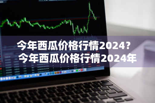 今年西瓜价格行情2024？ 今年西瓜价格行情2024年