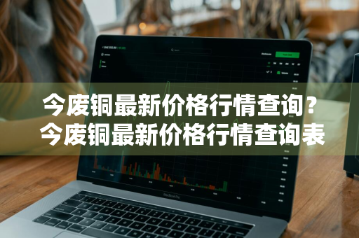 今废铜最新价格行情查询？ 今废铜最新价格行情查询表