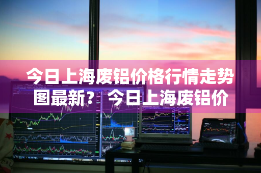 今日上海废铝价格行情走势图最新？ 今日上海废铝价格行情走势图最新