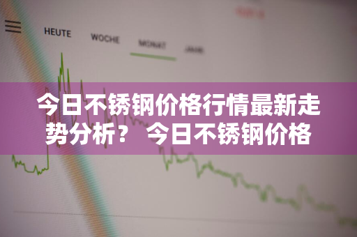 今日不锈钢价格行情最新走势分析？ 今日不锈钢价格行情最新走势分析图