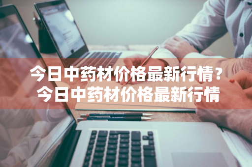 今日中药材价格最新行情？ 今日中药材价格最新行情走势