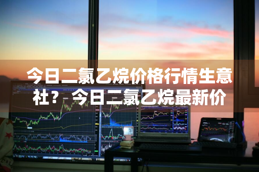 今日二氯乙烷价格行情生意社？ 今日二氯乙烷最新价格