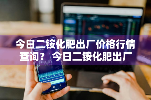 今日二铵化肥出厂价格行情查询？ 今日二铵化肥出厂价格行情查询表