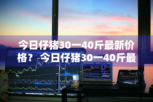 今日仔猪30一40斤最新价格？ 今日仔猪30一40斤最新价格