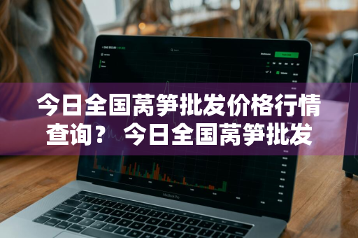 今日全国莴笋批发价格行情查询？ 今日全国莴笋批发价格行情查询表