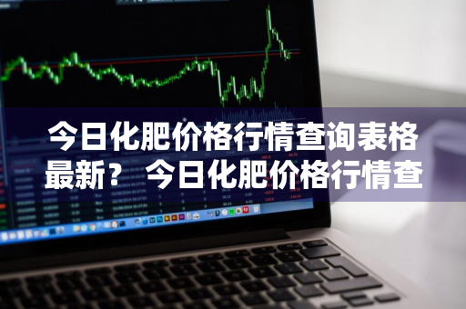 今日化肥价格行情查询表格最新？ 今日化肥价格行情查询表格最新版