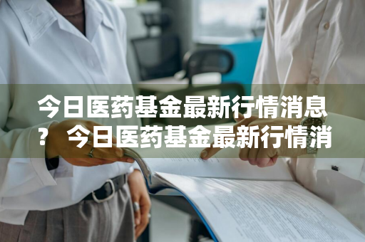 今日医药基金最新行情消息？ 今日医药基金最新行情消息查询