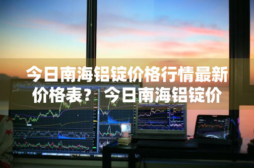 今日南海铝锭价格行情最新价格表？ 今日南海铝锭价格行情最新价格表图片