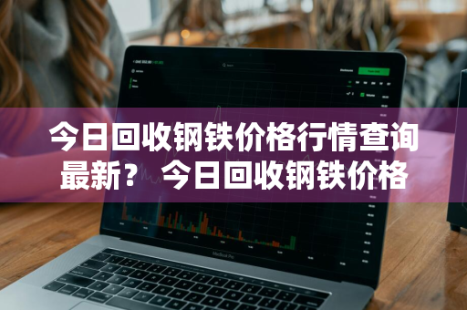 今日回收钢铁价格行情查询最新？ 今日回收钢铁价格行情查询最新消息