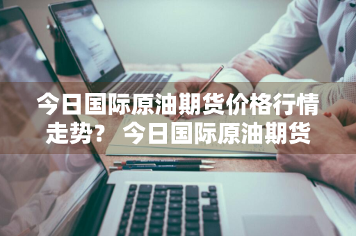 今日国际原油期货价格行情走势？ 今日国际原油期货价格行情走势图