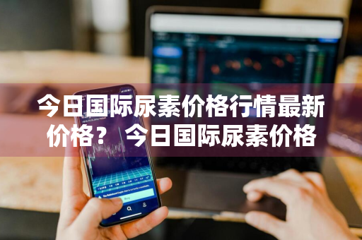 今日国际尿素价格行情最新价格？ 今日国际尿素价格行情最新价格表